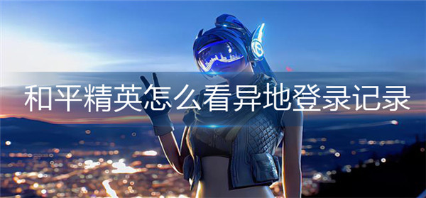 和平精英怎么看异地登录记录-和平精英异地登录记录查看方法